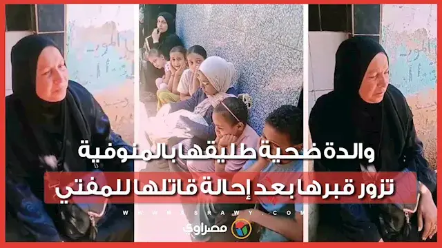 "مش بتزوريني في الحلم ليه يا بنتي؟".. والدة ضحية طليقها بالمنوفية تزور قبرها بعد إحالة قاتلها للمفتي